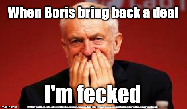Corbyn - Fecked | When Boris bring back a deal; I'm fecked; #JC4PMNOW #jc4pm2019 #gtto #jc4pm #cultofcorbyn #labourisdead #weaintcorbyn #wearecorbyn #Corbyn #Abbott #McDonnell #timeforchange #Labour @PeoplesMomentum #votelabour #toriesout #generalElectionNow | image tagged in jc4pmnow gtto jc4pm2019,cultofcorbyn,labourisdead,boris brexit corbyn trump,no deal brexiteers remoaners swinson,anti-semite and | made w/ Imgflip meme maker