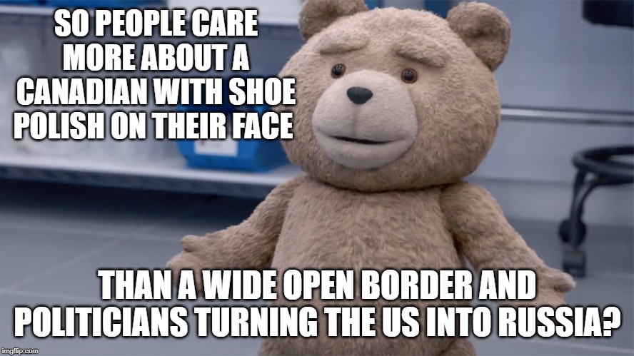 Ted Question | SO PEOPLE CARE MORE ABOUT A CANADIAN WITH SHOE POLISH ON THEIR FACE; THAN A WIDE OPEN BORDER AND POLITICIANS TURNING THE US INTO RUSSIA? | image tagged in ted question | made w/ Imgflip meme maker
