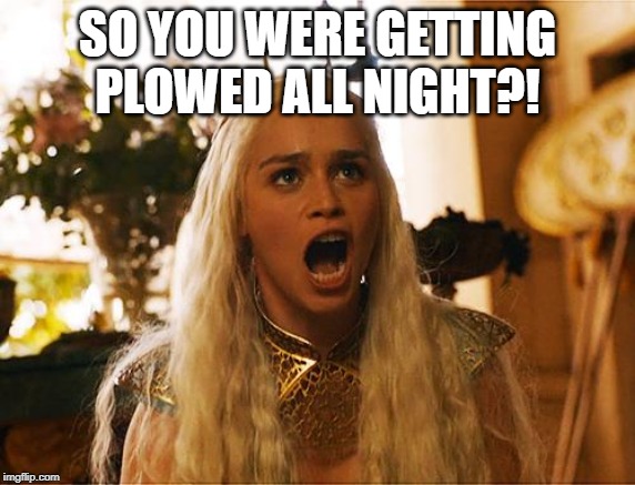 Where are my dragons | SO YOU WERE GETTING PLOWED ALL NIGHT?! | image tagged in where are my dragons | made w/ Imgflip meme maker