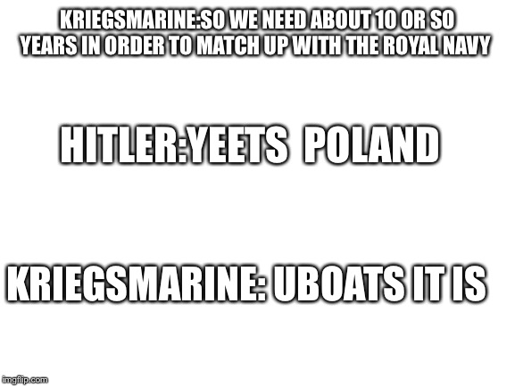Blank White Template | KRIEGSMARINE:SO WE NEED ABOUT 10 OR SO YEARS IN ORDER TO MATCH UP WITH THE ROYAL NAVY; HITLER:YEETS  POLAND; KRIEGSMARINE: UBOATS IT IS | image tagged in blank white template | made w/ Imgflip meme maker