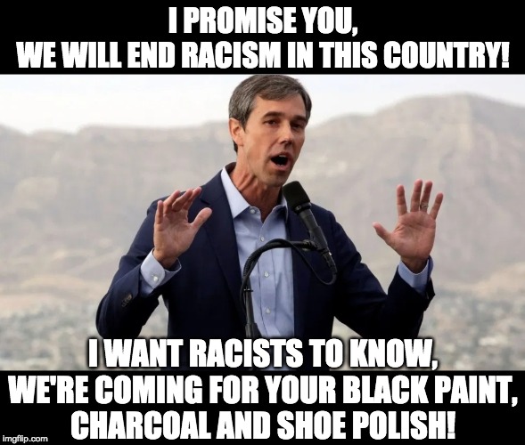 Beto solves racism | I PROMISE YOU,
WE WILL END RACISM IN THIS COUNTRY! I WANT RACISTS TO KNOW,
WE'RE COMING FOR YOUR BLACK PAINT,
CHARCOAL AND SHOE POLISH! | image tagged in beto the ar-15 salesman,blackface | made w/ Imgflip meme maker