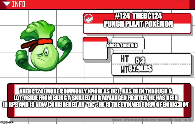 needed to make an evolvution pokedex entry for a while now | #124  THEBC124
PUNCH PLANT POKÉMON; GRASS/FIGHTING; 5,3

87.9LBS; THEBC124 (MORE COMMONLY KNOW AS BC) , HAS BEEN THROUGH A LOT. ASIDE FROM BEING A SKILLED AND ADVANCED FIGHTER, HE HAS BEEN IN RPS AND IS NOW CONSIDERED AN "OC". HE IS THE EVOLVED FORM OF BONKCHOY | image tagged in imgflip username pokedex | made w/ Imgflip meme maker