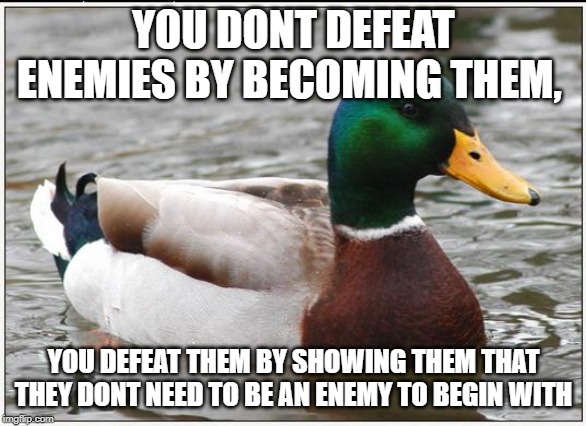 Actual Advice Mallard Meme | YOU DONT DEFEAT ENEMIES BY BECOMING THEM, YOU DEFEAT THEM BY SHOWING THEM THAT THEY DONT NEED TO BE AN ENEMY TO BEGIN WITH | image tagged in memes,actual advice mallard,AdviceAnimals | made w/ Imgflip meme maker