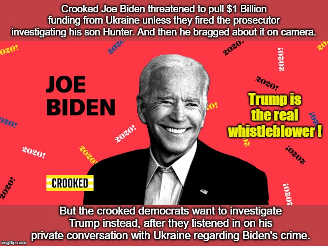 Will the real whistle blower please stand up! | Crooked Joe Biden threatened to pull $1 Billion funding from Ukraine unless they fired the prosecutor investigating his son Hunter. And then he bragged about it on camera. Trump is the real whistleblower ! But the crooked democrats want to investigate Trump instead, after they listened in on his private conversation with Ukraine regarding Biden's crime. | image tagged in crooked joe biden,crooked democrats,ukraine,hunter biden | made w/ Imgflip meme maker