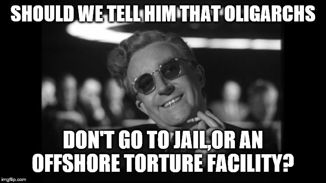 dr strangelove | SHOULD WE TELL HIM THAT OLIGARCHS DON'T GO TO JAIL,OR AN OFFSHORE TORTURE FACILITY? | image tagged in dr strangelove | made w/ Imgflip meme maker