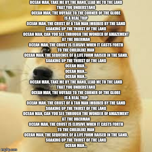 eggs | OCEAN MAN, TAKE ME BY THE HAND, LEAD ME TO THE LAND
THAT YOU UNDERSTAND
OCEAN MAN, THE VOYAGE TO THE CORNER OF THE GLOBE
IS A REAL TRIP
OCEAN MAN, THE CRUST OF A TAN MAN IMBIBED BY THE SAND
SOAKING UP THE THIRST OF THE LAND

OCEAN MAN, CAN YOU SEE THROUGH THE WONDER OF AMAZEMENT
AT THE OBERMAN
OCEAN MAN, THE CRUST IS ELUSIVE WHEN IT CASTS FORTH
TO THE CHILDLIKE MAN
OCEAN MAN, THE SEQUENCE OF A LIFE FORM RAISED IN THE SAND,
SOAKING UP THE THIRST OF THE LAND

OCEAN MAN...

OCEAN MAN...

OCEAN MAN...

OCEAN MAN, TAKE ME BY THE HAND, LEAD ME TO THE LAND
THAT YOU UNDERSTAND
OCEAN MAN, THE VOYAGE TO THE CORNER OF THE GLOBE
IS A REAL TRIP
OCEAN MAN, THE CRUST OF A TAN MAN IMBIBED BY THE SAND
SOAKING UP THE THIRST OF THE LAND

OCEAN MAN, CAN YOU SEE THROUGH THE WONDER OF AMAZEMENT
AT THE OBERMAN
OCEAN MAN, THE CRUST IS ELUSIVE WHEN IT CASTS FORTH
TO THE CHILDLIKE MAN
OCEAN MAN, THE SEQUENCE OF A LIFE FORM RAISED IN THE SAND,
SOAKING UP THE THIRST OF THE LAND

OCEAN MAN... | image tagged in square doge,ocean man,ocean,memes,doge | made w/ Imgflip meme maker