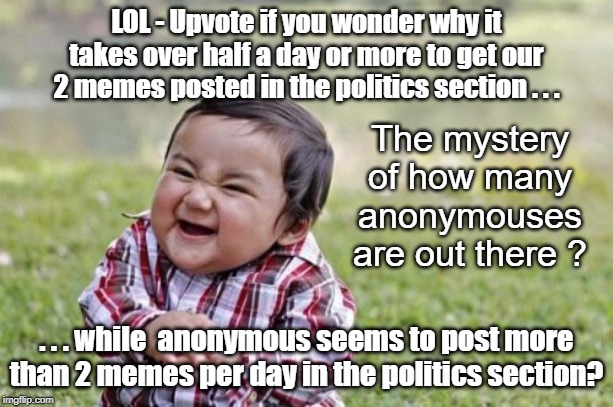 Does the plural of anonymous = anonymouses? | LOL - Upvote if you wonder why it takes over half a day or more to get our 2 memes posted in the politics section . . . The mystery of how many anonymouses are out there ? . . . while  anonymous seems to post more than 2 memes per day in the politics section? | image tagged in evil toddler,anonymous | made w/ Imgflip meme maker