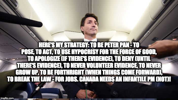 justin trudeau gets caught | HERE'S MY STRATEGY: TO BE PETER PAN - TO POSE, TO ACT, TO USE HYPOCRISY FOR THE FORCE OF GOOD, TO APOLOGIZE (IF THERE'S EVIDENCE), TO DENY (UNTIL THERE'S EVIDENCE), TO NEVER VOLUNTEER EVIDENCE, TO NEVER GROW UP, TO BE FORTHRIGHT (WHEN THINGS COME FORWARD), TO BREAK THE LAW - FOR JOBS. CANADA NEEDS AN INFANTILE PM (NOT)! | image tagged in justin trudeau | made w/ Imgflip meme maker
