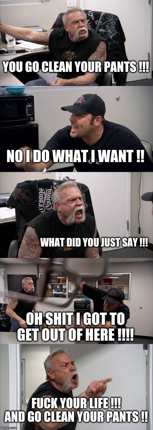 YOU GO CLEAN YOUR PANTS !!! NO I DO WHAT I WANT !! WHAT DID YOU JUST SAY !!! OH SHIT I GOT TO GET OUT OF HERE !!!! F**K YOUR LIFE !!! AND GO | image tagged in memes,american chopper argument | made w/ Imgflip meme maker