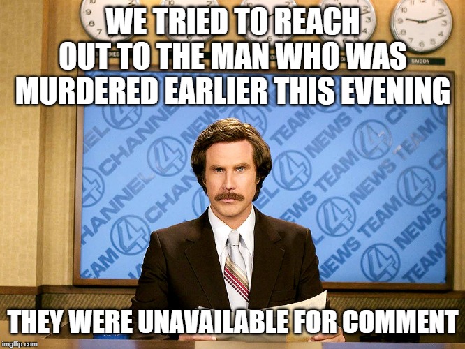 Ron Burgandy | WE TRIED TO REACH OUT TO THE MAN WHO WAS MURDERED EARLIER THIS EVENING; THEY WERE UNAVAILABLE FOR COMMENT | image tagged in ron burgandy | made w/ Imgflip meme maker