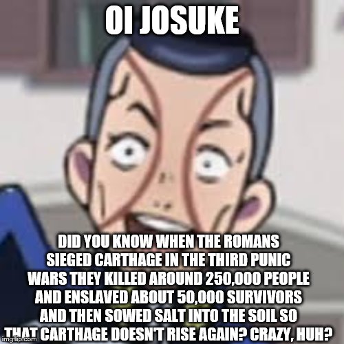 oi josuke |  OI JOSUKE; DID YOU KNOW WHEN THE ROMANS SIEGED CARTHAGE IN THE THIRD PUNIC WARS THEY KILLED AROUND 250,000 PEOPLE AND ENSLAVED ABOUT 50,000 SURVIVORS AND THEN SOWED SALT INTO THE SOIL SO THAT CARTHAGE DOESN'T RISE AGAIN? CRAZY, HUH? | image tagged in oi josuke,memes,romans,the roman empire,carthage,jjba | made w/ Imgflip meme maker