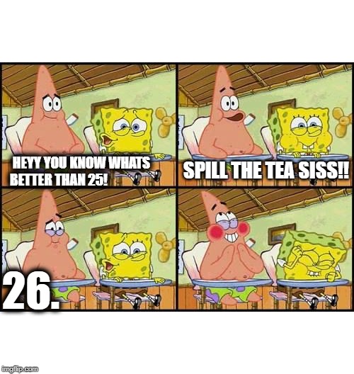 spongebob patrick | HEYY YOU KNOW WHATS BETTER THAN 25! SPILL THE TEA SISS!! 26. | image tagged in spongebob patrick | made w/ Imgflip meme maker
