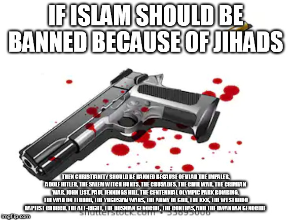 Islamic Vs. Christian Crimes | IF ISLAM SHOULD BE BANNED BECAUSE OF JIHADS; THEN CHRISTIANITY SHOULD BE BANNED BECAUSE OF VLAD THE IMPALER, ADOLF HITLER, THE SALEM WITCH HUNTS, THE CRUSADES, THE CIVIL WAR, THE CRIMEAN WAR, JOHN LIST, PAUL JENNINGS HILL, THE CENTENNIAL OLYMPIC PARK BOMBING, THE WAR ON TERROR, THE YUGOSLAV WARS, THE ARMY OF GOD, THE KKK, THE WESTBORO BAPTIST CHURCH, THE ALT-RIGHT, THE BOSNIAN GENOCIDE, THE CONTRAS, AND THE RWANDAN GENOCIDE | image tagged in bloody gun,islam,christianity,anti-religion,ban,crimes | made w/ Imgflip meme maker