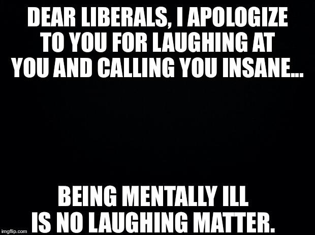 I’m so sorry | DEAR LIBERALS, I APOLOGIZE TO YOU FOR LAUGHING AT YOU AND CALLING YOU INSANE... BEING MENTALLY ILL IS NO LAUGHING MATTER. | image tagged in liberals,crazy liberals,libtards,democratic party | made w/ Imgflip meme maker