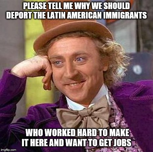 we shouldn't be deporting them, we should be welcoming them! | PLEASE TELL ME WHY WE SHOULD DEPORT THE LATIN AMERICAN IMMIGRANTS; WHO WORKED HARD TO MAKE IT HERE AND WANT TO GET JOBS | image tagged in memes,funny,politics,illegal immigration | made w/ Imgflip meme maker