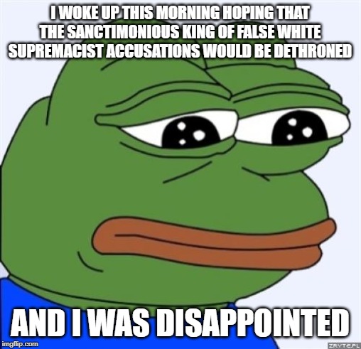 sad frog | I WOKE UP THIS MORNING HOPING THAT THE SANCTIMONIOUS KING OF FALSE WHITE SUPREMACIST ACCUSATIONS WOULD BE DETHRONED AND I WAS DISAPPOINTED | image tagged in sad frog | made w/ Imgflip meme maker
