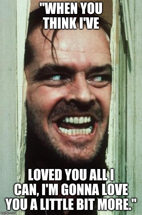 Here's Johnny | "WHEN YOU THINK I'VE; LOVED YOU ALL I CAN, I'M GONNA LOVE YOU A LITTLE BIT MORE." | image tagged in memes,heres johnny | made w/ Imgflip meme maker