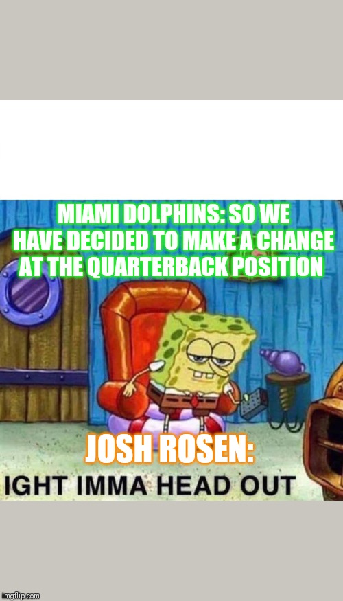 Spongebob Ight Imma Head Out Meme | MIAMI DOLPHINS: SO WE HAVE DECIDED TO MAKE A CHANGE AT THE QUARTERBACK POSITION; JOSH ROSEN: | image tagged in spongebob ight imma head out | made w/ Imgflip meme maker