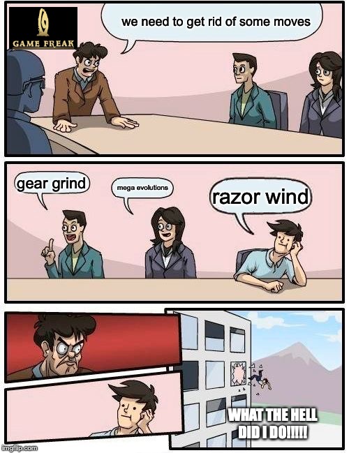 Boardroom Meeting Suggestion Meme | we need to get rid of some moves; gear grind; mega evolutions; razor wind; WHAT THE HELL DID I DO!!!!! | image tagged in memes,boardroom meeting suggestion | made w/ Imgflip meme maker