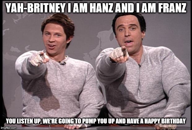 Hans and Franz | YAH-BRITNEY I AM HANZ AND I AM FRANZ; YOU LISTEN UP, WE'RE GOING TO PUMP YOU UP AND HAVE A HAPPY BIRTHDAY | image tagged in hans and franz | made w/ Imgflip meme maker