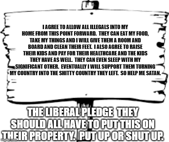 Blank sign | I AGREE TO ALLOW ALL ILLEGALS INTO MY HOME FROM THIS POINT FORWARD.  THEY CAN EAT MY FOOD, TAKE MY THINGS AND I WILL GIVE THEM A ROOM AND BOARD AND CLEAN THEIR FEET.  I ALSO AGREE TO RAISE THEIR KIDS AND PAY FOR THEIR HEALTHCARE AND THE KIDS THEY HAVE AS WELL.  THEY CAN EVEN SLEEP WITH MY SIGNIFICANT OTHER.  EVENTUALLY I WILL SUPPORT THEM TURNING MY COUNTRY INTO THE SHITTY COUNTRY THEY LEFT.  SO HELP ME SATAN. THE LIBERAL PLEDGE  THEY SHOULD ALL HAVE TO PUT THIS ON THEIR PROPERTY.  PUT UP OR SHUT UP. | image tagged in blank sign | made w/ Imgflip meme maker