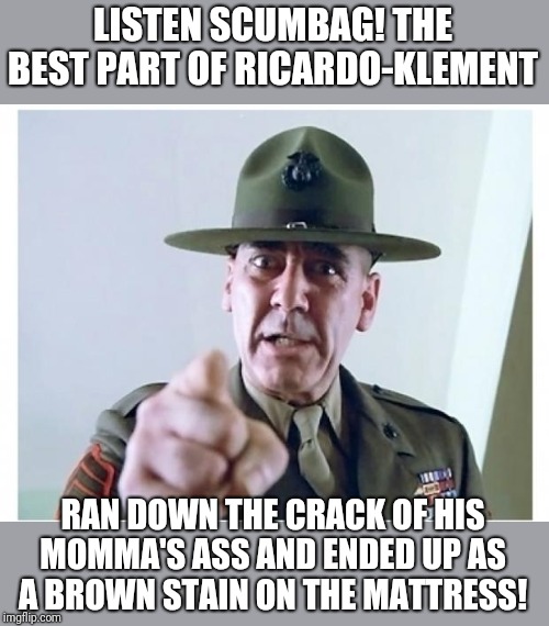 Roast Ricardo and all things British week, Sept 16th-22nd | LISTEN SCUMBAG! THE BEST PART OF RICARDO-KLEMENT; RAN DOWN THE CRACK OF HIS MOMMA'S ASS AND ENDED UP AS A BROWN STAIN ON THE MATTRESS! | image tagged in full metal jacket,roast ricardo week,sargent hartman gives his take | made w/ Imgflip meme maker
