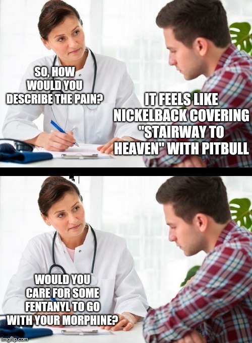Real Pain |  SO, HOW WOULD YOU DESCRIBE THE PAIN? IT FEELS LIKE NICKELBACK COVERING "STAIRWAY TO HEAVEN" WITH PITBULL; WOULD YOU CARE FOR SOME FENTANYL TO GO WITH YOUR MORPHINE? | image tagged in doctor and patient,nickelback,pitbull,pain | made w/ Imgflip meme maker