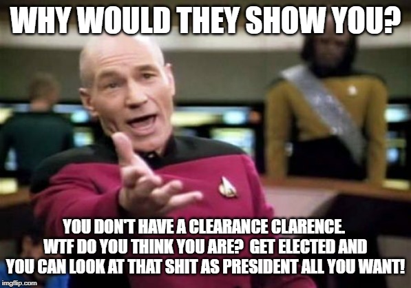 Picard Wtf Meme | WHY WOULD THEY SHOW YOU? YOU DON'T HAVE A CLEARANCE CLARENCE.  WTF DO YOU THINK YOU ARE?  GET ELECTED AND YOU CAN LOOK AT THAT SHIT AS PRESI | image tagged in memes,picard wtf | made w/ Imgflip meme maker