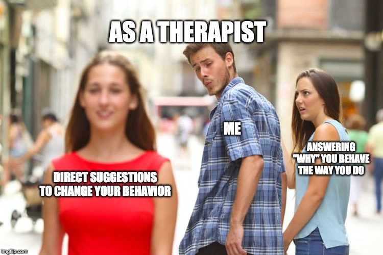 Distracted Boyfriend | AS A THERAPIST; ME; ANSWERING "WHY" YOU BEHAVE THE WAY YOU DO; DIRECT SUGGESTIONS TO CHANGE YOUR BEHAVIOR | image tagged in memes,distracted boyfriend | made w/ Imgflip meme maker