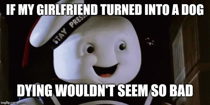 stay puff marshmallow man | IF MY GIRLFRIEND TURNED INTO A DOG DYING WOULDN'T SEEM SO BAD | image tagged in stay puff marshmallow man | made w/ Imgflip meme maker