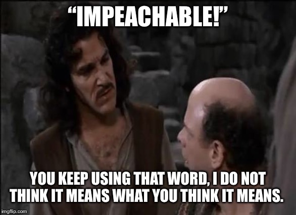 You keep using that word... | “IMPEACHABLE!”; YOU KEEP USING THAT WORD, I DO NOT THINK IT MEANS WHAT YOU THINK IT MEANS. | image tagged in you keep using that word | made w/ Imgflip meme maker