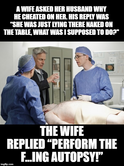 Dead Funny | A WIFE ASKED HER HUSBAND WHY HE CHEATED ON HER. HIS REPLY WAS “SHE WAS JUST LYING THERE NAKED ON THE TABLE, WHAT WAS I SUPPOSED TO DO?"; THE WIFE REPLIED “PERFORM THE F...ING AUTOPSY!” | image tagged in autopsy | made w/ Imgflip meme maker