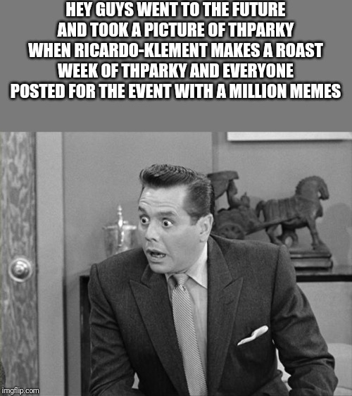 ricky ricardo | HEY GUYS WENT TO THE FUTURE AND TOOK A PICTURE OF THPARKY WHEN RICARDO-KLEMENT MAKES A ROAST WEEK OF THPARKY AND EVERYONE POSTED FOR THE EVENT WITH A MILLION MEMES | image tagged in ricky ricardo | made w/ Imgflip meme maker