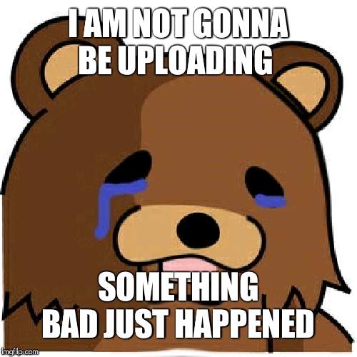 Sad pedobear | I AM NOT GONNA BE UPLOADING; SOMETHING BAD JUST HAPPENED | image tagged in sad pedobear | made w/ Imgflip meme maker