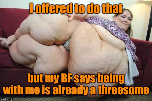 fat girl | I offered to do that but my BF says being with me is already a threesome | image tagged in fat girl | made w/ Imgflip meme maker