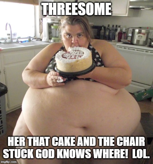 Happy Birthday Fat Girl | THREESOME HER THAT CAKE AND THE CHAIR STUCK GOD KNOWS WHERE!  LOL. | image tagged in happy birthday fat girl | made w/ Imgflip meme maker