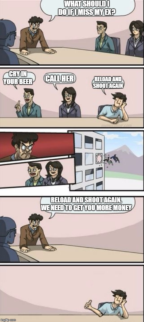 Boardroom Meeting Sugg 2 | WHAT SHOULD I DO IF I MISS MY EX? CRY IN YOUR BEER; RELOAD AND SHOOT AGAIN; CALL HER; RELOAD AND SHOOT AGAIN, WE NEED TO GET YOU MORE MONEY | image tagged in boardroom meeting sugg 2,random,ex wife | made w/ Imgflip meme maker