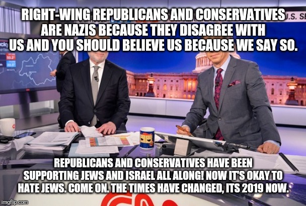 CNN Ironic Claims Satire Meme | RIGHT-WING REPUBLICANS AND CONSERVATIVES ARE NAZIS BECAUSE THEY DISAGREE WITH US AND YOU SHOULD BELIEVE US BECAUSE WE SAY SO. REPUBLICANS AND CONSERVATIVES HAVE BEEN SUPPORTING JEWS AND ISRAEL ALL ALONG! NOW IT'S OKAY TO HATE JEWS. COME ON. THE TIMES HAVE CHANGED, ITS 2019 NOW. | image tagged in cnn ironic claims satire meme | made w/ Imgflip meme maker
