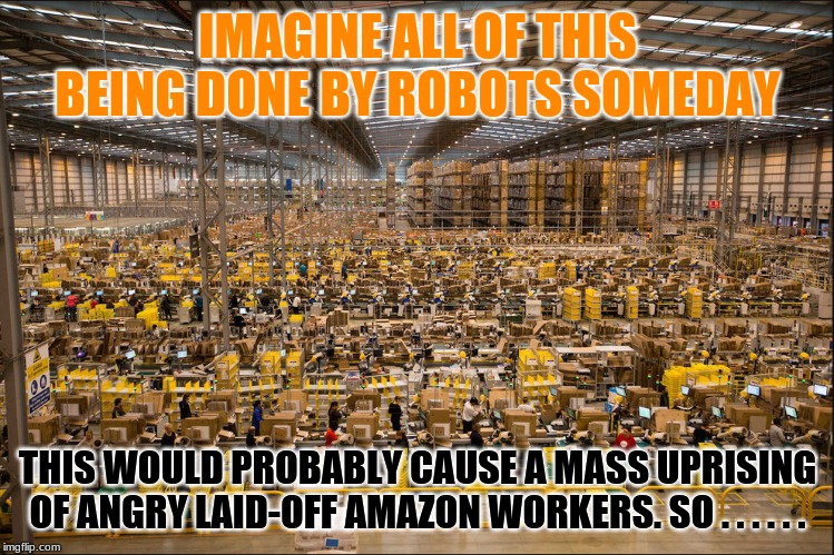 Robot Warehouse Workers Only? | IMAGINE ALL OF THIS BEING DONE BY ROBOTS SOMEDAY; THIS WOULD PROBABLY CAUSE A MASS UPRISING OF ANGRY LAID-OFF AMAZON WORKERS. SO . . . . . . | image tagged in transportation technology,supply chains,logistics,warehouse workers,robots,amazon | made w/ Imgflip meme maker