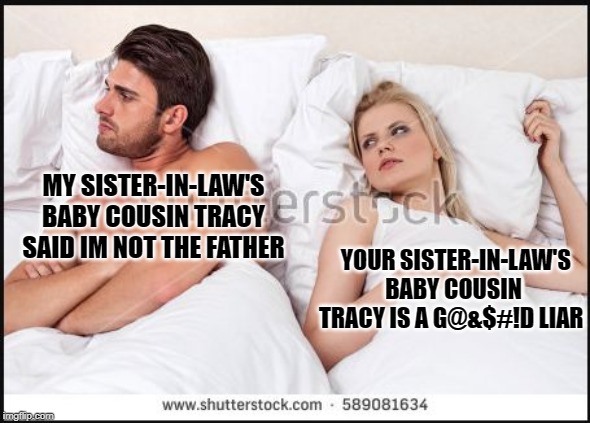 man and woman in bed | MY SISTER-IN-LAW'S BABY COUSIN TRACY SAID IM NOT THE FATHER YOUR SISTER-IN-LAW'S BABY COUSIN TRACY IS A G@&$#!D LIAR | image tagged in man and woman in bed | made w/ Imgflip meme maker