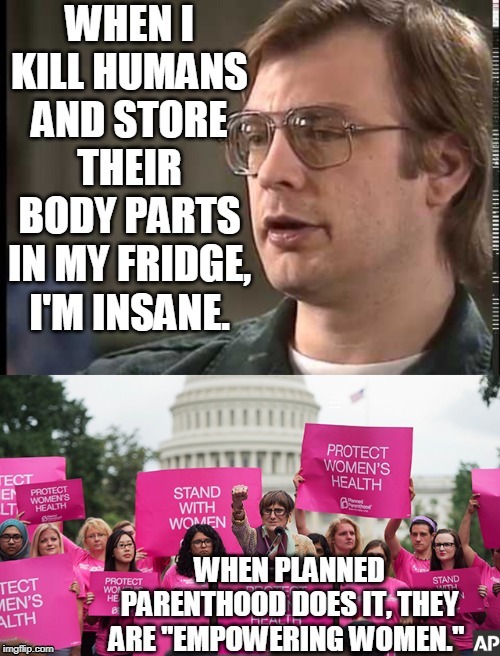 I can't tell the difference... | WHEN I KILL HUMANS AND STORE THEIR BODY PARTS IN MY FRIDGE, I'M INSANE; WHEN PLANNED PARENTHOOD DOES IT THEY ARE "EMPOWERING WOMEN." | image tagged in planned parenthood,jeffrey dahmer,abortion is murder,insane,empowering,memes | made w/ Imgflip meme maker