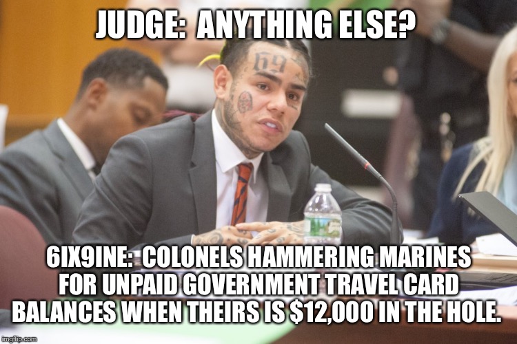 Tekashi 6ix9ine testifies | JUDGE:  ANYTHING ELSE? 6IX9INE:  COLONELS HAMMERING MARINES FOR UNPAID GOVERNMENT TRAVEL CARD BALANCES WHEN THEIRS IS $12,000 IN THE HOLE. | image tagged in tekashi 6ix9ine testifies | made w/ Imgflip meme maker