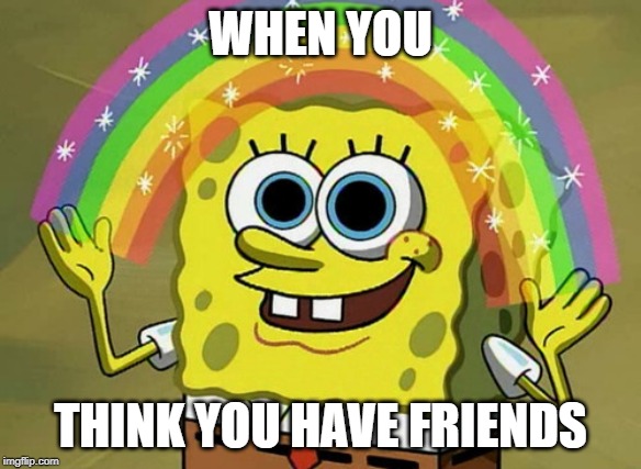 Imagination Spongebob | WHEN YOU; THINK YOU HAVE FRIENDS | image tagged in memes,imagination spongebob | made w/ Imgflip meme maker