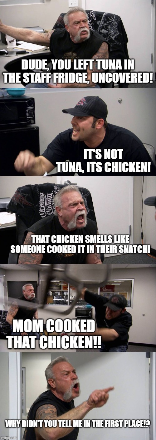 American Chopper Argument Meme | DUDE, YOU LEFT TUNA IN THE STAFF FRIDGE, UNCOVERED! IT'S NOT TUNA, ITS CHICKEN! THAT CHICKEN SMELLS LIKE SOMEONE COOKED IT IN THEIR SNATCH! MOM COOKED THAT CHICKEN!! WHY DIDN'T YOU TELL ME IN THE FIRST PLACE!? | image tagged in memes,american chopper argument | made w/ Imgflip meme maker