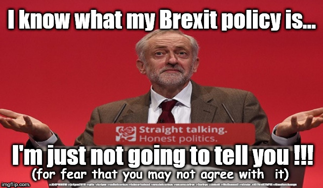 Corbyn's Labour Brexit policy | I know what my Brexit policy is... I'm just not going to tell you !!! (for fear that you may not agree with  it) | image tagged in brexit corbyn boris swinson farage,jc4pmnow gtto jc4pm2019,communist socialist,cultofcorbyn,labourisdead,anti-semite and a racis | made w/ Imgflip meme maker