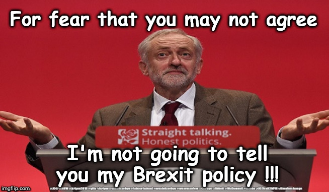 Corbyn's Labour Brexit policy | For fear that you may not agree; I'm not going to tell you my Brexit policy !!! | image tagged in brexit corbyn boris swinson farage,jc4pmnow gtto jc4pm2019,cultofcorbyn,labourisdead,communist socialist,anti-semite and a racis | made w/ Imgflip meme maker