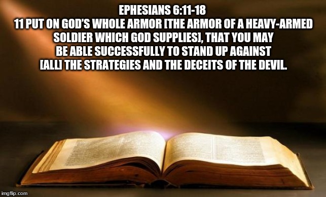 Wendy McAvene Daily Scripture | EPHESIANS 6:11-18 
11 PUT ON GOD’S WHOLE ARMOR [THE ARMOR OF A HEAVY-ARMED SOLDIER WHICH GOD SUPPLIES], THAT YOU MAY BE ABLE SUCCESSFULLY TO STAND UP AGAINST [ALL] THE STRATEGIES AND THE DECEITS OF THE DEVIL. | image tagged in bible | made w/ Imgflip meme maker