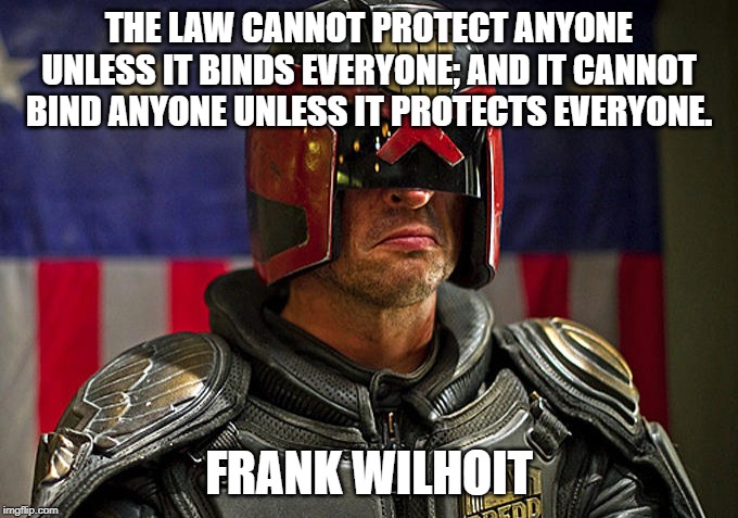 Judge Dredd | THE LAW CANNOT PROTECT ANYONE UNLESS IT BINDS EVERYONE; AND IT CANNOT BIND ANYONE UNLESS IT PROTECTS EVERYONE. FRANK WILHOIT | image tagged in judge dredd | made w/ Imgflip meme maker
