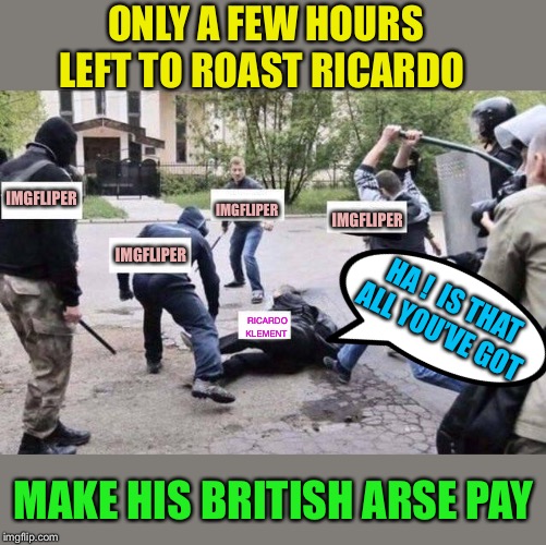It’s the final day of Roast Ricardo week.He’s been beaten but just too stupid to not stay down.Can you finish him off ?? | ONLY A FEW HOURS LEFT TO ROAST RICARDO; IMGFLIPER; IMGFLIPER; IMGFLIPER; IMGFLIPER; HA !  IS THAT ALL YOU’VE GOT; RICARDO KLEMENT; MAKE HIS BRITISH ARSE PAY | image tagged in group beating,roast ricardo week,imgflip users,memes,roasting,british | made w/ Imgflip meme maker
