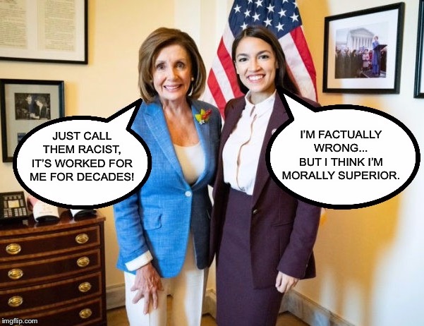 When you’re losing or can’t defend your position with facts, just act indignant and call your adversaries names | I’M FACTUALLY WRONG...
BUT I THINK I’M MORALLY SUPERIOR. JUST CALL THEM RACIST, IT’S WORKED FOR ME FOR DECADES! | image tagged in nancy pelosi and aoc,alexandria ocasio-cortez,bigots,racists,gun control,bigotry | made w/ Imgflip meme maker